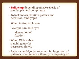• Follow up-depending on age,severiy of
amblyopia and compliance
• To look for-VA, fixation pattern and
occlusion amblyopia
• When to stop occlusion
VA equals in both eyes
alternation of
fixation
• When VA is stable
patching may be
decreased slowly
• Because amblyopia recurres in large no. of
patients maintanence therapy or tapering of
therapy should be strongly considered.
 