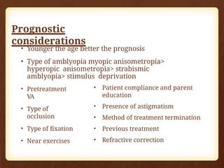 Prognostic
considerations
• Younger the age better the prognosis
• Type of amblyopia myopic anisometropia>
hyperopic anisometropia> strabismic
amblyopia> stimulus deprivation
• Pretreatment
VA
• Type of
occlusion
• Type of fixation
• Near exercises
• Patient compliance and parent
education
• Presence of astigmatism
• Method of treatment termination
• Previous treatment
• Refractive correction
 