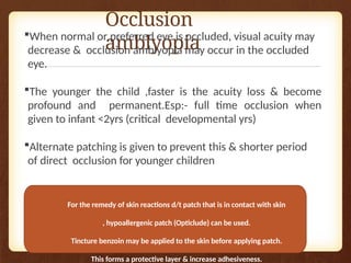 Occlusion
amblyopia
When normal or preferred eye is occluded, visual acuity may
decrease & occlusion amblyopia may occur in the occluded
eye.
The younger the child ,faster is the acuity loss & become
profound and permanent.Esp:- full time occlusion when
given to infant <2yrs (critical developmental yrs)
Alternate patching is given to prevent this & shorter period
of direct occlusion for younger children
For the remedy of skin reactions d/t patch that is in contact with skin
, hypoallergenic patch (Opticlude) can be used.
Tincture benzoin may be applied to the skin before applying patch.
This forms a protective layer & increase adhesiveness.
 