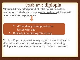 Strabismic diplopia
Occurs d/t extended period of total occlusion without
resolution of strabismus esp in older patients & those with
anomalous correspondence.
In pts <10 yrs, suppression may regain in few weeks after
discontinuation of occlusion even after experiencing
diplopia for several months when occluder is removed.
 d/t tendency of suppression to
lessen with age
 Difficulty in achieving BSV in long
duration strabismus
 