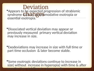 Deviation
changes
Appears to be expected progression of strabismic
syndrome such as accommodative esotropia or
essential esotropia.
Dissociated vertical deviation may appear or
previously measured primary vertical deviation
may increase in size.
Exodeviations may increase in size with full time or
part time occlusion & later become stable.
Some esotropic deviations continue to increase in
size( without increase in hyperopia) with time & after
months they stabilize at a given angle.
 