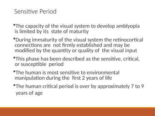 Sensitive Period
The capacity of the visual system to develop amblyopia
is limited by its state of maturity
During immaturity of the visual system the retinocortical
connections are not firmly established and may be
modified by the quantity or quality of the visual input
This phase has been described as the sensitive, critical,
or susceptible period
The human is most sensitive to environmental
manipulation during the first 2 years of life
The human critical period is over by approximately 7 to 9
years of age
 