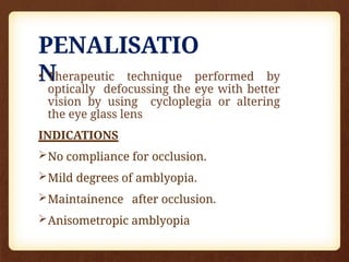 PENALISATIO
N
• Therapeutic technique performed by
optically defocussing the eye with better
vision by using cycloplegia or altering
the eye glass lens
INDICATIONS
No compliance for occlusion.
Mild degrees of amblyopia.
Maintainence after occlusion.
Anisometropic amblyopia
 