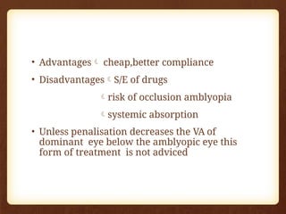 • Advantages cheap,better compliance
• DisadvantagesS/E of drugs
risk of occlusion amblyopia
systemic absorption
• Unless penalisation decreases the VA of
dominant eye below the amblyopic eye this
form of treatment is not adviced
 
