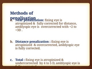 Methods of
penalisation
a. Near penalization: fixing eye is
atropinized & fully corrected for distance,
amblyopic eye is overcorrected with +2 to
+3D .
b. Distance penalization : fixing eye is
atropinized & overcorrected, amblyopic eye
is fully corrected.
c. Total : fixing eye is atropinized &
undercorrected by 4 to 5 D, amblyopic eye is
fully corrected.
 