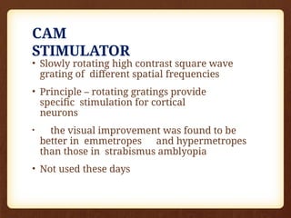 CAM
STIMULATOR
• Slowly rotating high contrast square wave
grating of different spatial frequencies
• Principle – rotating gratings provide
specific stimulation for cortical
neurons
• the visual improvement was found to be
better in emmetropes and hypermetropes
than those in strabismus amblyopia
• Not used these days
 