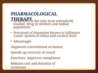 PHARMACOLOGICAL
THERAPY
• LEVADOPA is the only most extensively
studied drug in western and Indian
population
• Precursor of dopamine known to influence
visual system at retina and cortical level
• Advantages
Augments conventional occlusion
Speeds up recovery of visual
functions Improves compliance
Reduces cost and duration of
treatment
 