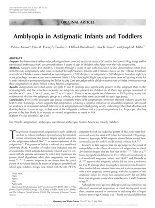 ORIGINAL ARTICLE
Amblyopia in Astigmatic Infants and Toddlers
Velma Dobson*, Erin M. Harvey†
, Candice E. Clifford-Donaldson‡
, Tina K. Green§
, and Joseph M. Miller¶
ABSTRACT
Purpose. To determine whether reduced astigmatism-corrected acuity for vertical (V) and/or horizontal (H) gratings and/or
meridional amblyopia (MA) are present before 3 years of age in children who have with-the-rule astigmatism.
Methods. Subjects were 448 children, 6 months through 2 years of age with no known ocular abnormalities other than
with-the-rule astigmatism, who were recruited through Women, Infants and Children clinics on the Tohono O’odham
reservation. Children were classified as non-astigmats (Յ2.00 diopters) or astigmats (Ͼ2.00 diopters) based on right eye
non-cycloplegic autorefraction measurements (Welch Allyn SureSight). Right eye astigmatism-corrected grating acuity for
V and H stimuli was measured using the Teller Acuity Card procedure while children wore cross-cylinder lenses to correct
their astigmatism or plano lenses if they had no astigmatism.
Results. Astigmatism-corrected acuity for both V and H gratings was significantly poorer in the astigmats than in the
non-astigmats, and the reduction in acuity for astigmats was present for children in all three age groups examined (6
months to Ͻ1 year, 1 to Ͻ2 years, and 2 to Ͻ3 years). There was no significant difference in V-H grating acuity (no
evidence of MA) for the astigmatic group as a whole, or when data were analyzed for each age group.
Conclusions. Even in the youngest age group, astigmats tested with astigmatism correction showed reduced acuity for
both V and H gratings, which suggests that astigmatism is having a negative influence on visual development. We found
no evidence of orientation-related differences in astigmatism-corrected grating acuity, indicating either that MA does not
develop before 3 years of age, or that most of the astigmatic children had a type of astigmatism, i.e., hyperopic, that has
proven to be less likely than myopic or mixed astigmatism to result in MA.
(Optom Vis Sci 2010;87:330–336)
Key Words: astigmatism, amblyopia, meridional amblyopia, Native American, infants, toddlers
T
he presence of uncorrected astigmatism in early childhood
can lead to reduced resolution (grating) acuity for stimuli of
certain orientations that persists despite optical correction
of the astigmatism-induced blur1–11
or emmetropization of the
astigmatism.12
This pattern of deficits is referred to as meridional
amblyopia (MA). A number of studies have indicated that the
orientation for which subjects demonstrate reduced acuity is con-
sistent with the stimulus orientation for which they experienced the
greatest visual degradation when their astigmatism was uncor-
rected.3,5,7,9,12
However, astigmats do not always show the typical
pattern of meridional deficits. In studies of astigmatic preschool and
school-aged children, myopic and mixed with-the-rule (WTR)
astigmats showed the traditional pattern of MA, with better best-
corrected acuity for vertical (V) than for horizontal (H) gratings.
However, hyperopic WTR astigmats showed below normal best-
corrected acuity for both V and H stimuli, without MA.3,6,8
Research to date suggests that the age range for the period of
susceptibility to the effects of uncorrected astigmatism on visual
development begins after the first year of life.13–16
Teller et al.16
found no significant difference in V vs. H best-corrected acuity in
a 6-month-old astigmatic infant, and Held15
and Gwiazda et
al.13,14
reported that astigmatic infants did not show a preference
for V or H gratings when wearing their best correction. However,
these studies did not examine best-corrected acuity in comparison
with a non-astigmatic control group, with the exception of one
astigmatic infant for whom best-corrected acuity did not differ
from non-astigmatic norms when tested between 9 and 12 months
of age.14
Although the lower age limit of the period of susceptibility to the
effects of uncorrected astigmatism on visual development is not
clear, previous research is consistent in indicating that it begins
before 3 years of age. Gwiazda et al.12
found meridional differences
*PhD, FAAO
†
PhD
‡
MPH
§
MS
¶
MD, MPH
Department of Ophthalmology and Vision Science (VD, EMH, CEC-D, TKG,
JMM), Department of Psychology (VD), College of Public Health (EMH, JMM),
and The College of Optical Sciences (JMM), The University of Arizona, Tucson,
Arizona.
1040-5488/10/8705-0330/0 VOL. 87, NO. 5, PP. 330–336
OPTOMETRY AND VISION SCIENCE
Copyright © 2010 American Academy of Optometry
Optometry and Vision Science, Vol. 87, No. 5, May 2010
 