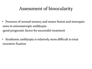 Assessment of binocularity
• Presence of normal sensory and motor fusion and stereopsis
-seen in anisometropic amblyopia
-good prognostic factor for successful treatment
• Strabismic amblyopia is relatively more difficult to treat
-eccentric fixation
 