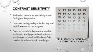 CONTRAST SENSITIVITY
• Reduction in contrast sensitivity more
for higher frequencies
• Improves during amblyopia therapy and
useful to monitor the progress
• Contrast threshold becomes normal in
strabismic amblyopia when luminance
levels were reduced, while the deficit
persists in anisometropic amblyopia PELLI ROBSON CONTRAST
SENSITIVITY CHART
 