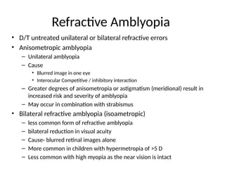 Refractive Amblyopia
• D/T untreated unilateral or bilateral refractive errors
• Anisometropic amblyopia
– Unilateral amblyopia
– Cause
• Blurred image in one eye
• Interocular Competitive / inhibitory interaction
– Greater degrees of anisometropia or astigmatism (meridional) result in
increased risk and severity of amblyopia
– May occur in combination with strabismus
• Bilateral refractive amblyopia (isoametropic)
– less common form of refractive amblyopia
– bilateral reduction in visual acuity
– Cause- blurred retinal images alone
– More common in children with hypermetropia of >5 D
– Less common with high myopia as the near vision is intact
 