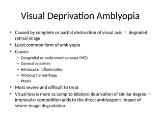 Visual Deprivation Amblyopia
• Caused by complete or partial obstruction of visual axis  degraded
retinal image
• Least common form of amblyopia
• Causes
– Congenital or early-onset cataract (MC)
– Corneal opacities
– Intraocular inflammation
– Vitreous hemorrhage
– Ptosis
• Most severe and difficult to treat
• Visual loss is more as comp to bilateral deprivation of similar degree 
interocular competition adds to the direct amblyogenic impact of
severe image degradation
 