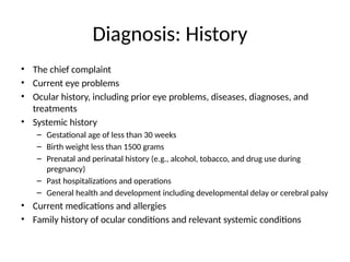 Diagnosis: History
• The chief complaint
• Current eye problems
• Ocular history, including prior eye problems, diseases, diagnoses, and
treatments
• Systemic history
– Gestational age of less than 30 weeks
– Birth weight less than 1500 grams
– Prenatal and perinatal history (e.g., alcohol, tobacco, and drug use during
pregnancy)
– Past hospitalizations and operations
– General health and development including developmental delay or cerebral palsy
• Current medications and allergies
• Family history of ocular conditions and relevant systemic conditions
 