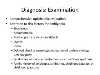 Diagnosis: Examination
• Comprehensive ophthalmic evaluation
• Attention to risk factors for amblyopia
– Strabismus
– Anisometropia
– Media opacity or structural defects
– Uveitis
– Ptosis
– Delayed visual or neurologic maturation of unclear etiology
– Cerebral palsy
– Syndromes with ocular involvements such as Down syndrome
– Family history of amblyopia, strabismus, childhood cataract, or
childhood glaucoma
 