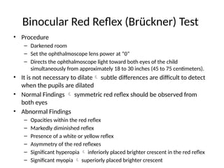 Binocular Red Reflex (Brückner) Test
• Procedure
– Darkened room
– Set the ophthalmoscope lens power at “0”
– Directs the ophthalmoscope light toward both eyes of the child
simultaneously from approximately 18 to 30 inches (45 to 75 centimeters).
• It is not necessary to dilate subtle differences are difficult to detect
when the pupils are dilated
• Normal Findings  symmetric red reflex should be observed from
both eyes
• Abnormal Findings
– Opacities within the red reflex
– Markedly diminished reflex
– Presence of a white or yellow reflex
– Asymmetry of the red reflexes
– Significant hyperopia  inferiorly placed brighter crescent in the red reflex
– Significant myopia  superiorly placed brighter crescent
 