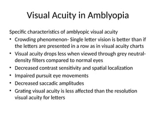 Visual Acuity in Amblyopia
Specific characteristics of amblyopic visual acuity
• Crowding phenomenon- Single letter vision is better than if
the letters are presented in a row as in visual acuity charts
• Visual acuity drops less when viewed through grey neutral-
density filters compared to normal eyes
• Decreased contrast sensitivity and spatial localization
• Impaired pursuit eye movements
• Decreased saccadic amplitudes
• Grating visual acuity is less affected than the resolution
visual acuity for letters
 