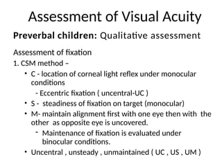Assessment of Visual Acuity
Assessment of fixation
1. CSM method –
• C - location of corneal light reflex under monocular
conditions
- Eccentric fixation ( uncentral-UC )
• S - steadiness of fixation on target (monocular)
• M- maintain alignment first with one eye then with the
other as opposite eye is uncovered.
- Maintenance of fixation is evaluated under
binocular conditions.
• Uncentral , unsteady , unmaintained ( UC , US , UM )
Preverbal children: Qualitative assessment
 