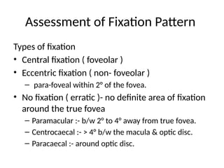 Assessment of Fixation Pattern
Types of fixation
• Central fixation ( foveolar )
• Eccentric fixation ( non- foveolar )
– para-foveal within 2° of the fovea.
• No fixation ( erratic )- no definite area of fixation
around the true fovea
– Paramacular :- b/w 2° to 4° away from true fovea.
– Centrocaecal :- > 4° b/w the macula & optic disc.
– Paracaecal :- around optic disc.
 