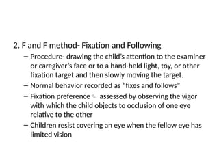 2. F and F method- Fixation and Following
– Procedure- drawing the child’s attention to the examiner
or caregiver’s face or to a hand-held light, toy, or other
fixation target and then slowly moving the target.
– Normal behavior recorded as “fixes and follows”
– Fixation preference assessed by observing the vigor
with which the child objects to occlusion of one eye
relative to the other
– Children resist covering an eye when the fellow eye has
limited vision
 