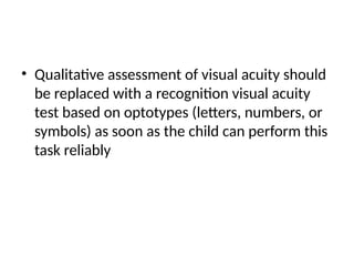 • Qualitative assessment of visual acuity should
be replaced with a recognition visual acuity
test based on optotypes (letters, numbers, or
symbols) as soon as the child can perform this
task reliably
 