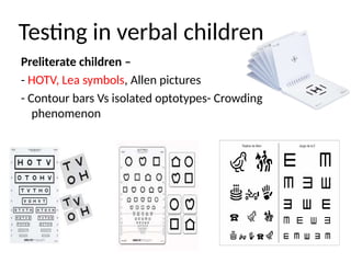 Testing in verbal children
Preliterate children –
- HOTV, Lea symbols, Allen pictures
- Contour bars Vs isolated optotypes- Crowding
phenomenon
 