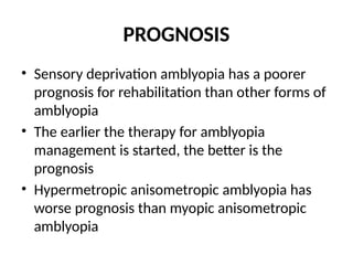 PROGNOSIS
• Sensory deprivation amblyopia has a poorer
prognosis for rehabilitation than other forms of
amblyopia
• The earlier the therapy for amblyopia
management is started, the better is the
prognosis
• Hypermetropic anisometropic amblyopia has
worse prognosis than myopic anisometropic
amblyopia
 