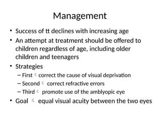 Management
• Success of tt declines with increasing age
• An attempt at treatment should be offered to
children regardless of age, including older
children and teenagers
• Strategies
– Firstcorrect the cause of visual deprivation
– Second correct refractive errors
– Third promote use of the amblyopic eye
• Goal  equal visual acuity between the two eyes
 