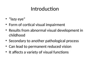 Introduction
• “lazy eye”
• Form of cortical visual impairment
• Results from abnormal visual development in
childhood
• Secondary to another pathological process
• Can lead to permanent reduced vision
• It affects a variety of visual functions
 