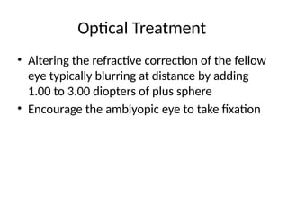 Optical Treatment
• Altering the refractive correction of the fellow
eye typically blurring at distance by adding
1.00 to 3.00 diopters of plus sphere
• Encourage the amblyopic eye to take fixation
 