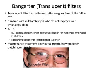 Bangerter (Translucent) filters
• Translucent filter that adheres to the eyeglass lens of the fellow
eye
• Children with mild amblyopia who do not improve with
eyeglasses alone
• ATS-10
– RCT comparing Bangerter filters vs occlusion for moderate amblyopia
in children
– Similar improvements (patching not superior)
• maintenance treatment after initial treatment with either
patching or atropine
 