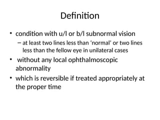 Definition
• condition with u/l or b/l subnormal vision
– at least two lines less than ‘normal’ or two lines
less than the fellow eye in unilateral cases
• without any local ophthalmoscopic
abnormality
• which is reversible if treated appropriately at
the proper time
 