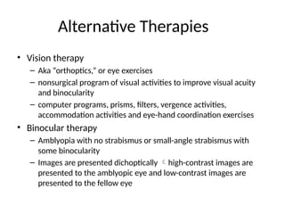Alternative Therapies
• Vision therapy
– Aka “orthoptics,” or eye exercises
– nonsurgical program of visual activities to improve visual acuity
and binocularity
– computer programs, prisms, filters, vergence activities,
accommodation activities and eye-hand coordination exercises
• Binocular therapy
– Amblyopia with no strabismus or small-angle strabismus with
some binocularity
– Images are presented dichoptically high-contrast images are
presented to the amblyopic eye and low-contrast images are
presented to the fellow eye
 