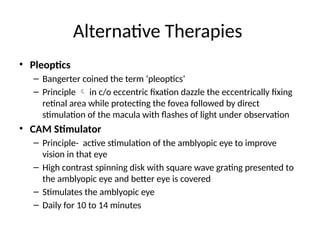 Alternative Therapies
• Pleoptics
– Bangerter coined the term ‘pleoptics’
– Principle  in c/o eccentric fixation dazzle the eccentrically fixing
retinal area while protecting the fovea followed by direct
stimulation of the macula with flashes of light under observation
• CAM Stimulator
– Principle- active stimulation of the amblyopic eye to improve
vision in that eye
– High contrast spinning disk with square wave grating presented to
the amblyopic eye and better eye is covered
– Stimulates the amblyopic eye
– Daily for 10 to 14 minutes
 
