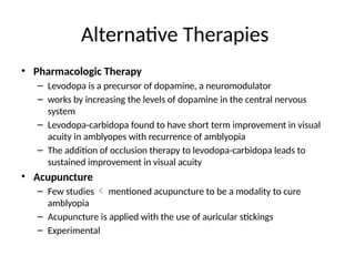 Alternative Therapies
• Pharmacologic Therapy
– Levodopa is a precursor of dopamine, a neuromodulator
– works by increasing the levels of dopamine in the central nervous
system
– Levodopa-carbidopa found to have short term improvement in visual
acuity in amblyopes with recurrence of amblyopia
– The addition of occlusion therapy to levodopa-carbidopa leads to
sustained improvement in visual acuity
• Acupuncture
– Few studies  mentioned acupuncture to be a modality to cure
amblyopia
– Acupuncture is applied with the use of auricular stickings
– Experimental
 