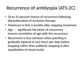 Recurrence of amblyopia (ATS-2C)
• 24 to 25 percent chance of recurrence following
discontinuation of occlusion therapy
• Maximum in first 3 months after stopping treatment
• Age  significant risk factor of recurrence 
inverse correlation of age with the recurrence
• Recurrence is less common when patching is
gradually tapered to two hours per days before
stopping rather than suddenly stopping it after
equalization of visual acuity
 