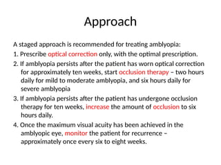 Approach
A staged approach is recommended for treating amblyopia:
1. Prescribe optical correction only, with the optimal prescription.
2. If amblyopia persists after the patient has worn optical correction
for approximately ten weeks, start occlusion therapy – two hours
daily for mild to moderate amblyopia, and six hours daily for
severe amblyopia
3. If amblyopia persists after the patient has undergone occlusion
therapy for ten weeks, increase the amount of occlusion to six
hours daily.
4. Once the maximum visual acuity has been achieved in the
amblyopic eye, monitor the patient for recurrence –
approximately once every six to eight weeks.
 