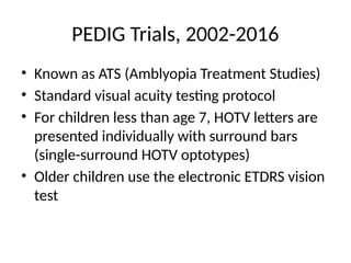 PEDIG Trials, 2002-2016
• Known as ATS (Amblyopia Treatment Studies)
• Standard visual acuity testing protocol
• For children less than age 7, HOTV letters are
presented individually with surround bars
(single-surround HOTV optotypes)
• Older children use the electronic ETDRS vision
test
 