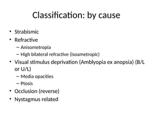 Classification: by cause
• Strabismic
• Refractive
– Anisometropia
– High bilateral refractive (isoametropic)
• Visual stimulus deprivation (Amblyopia ex anopsia) (B/L
or U/L)
– Media opacities
– Ptosis
• Occlusion (reverse)
• Nystagmus related
 