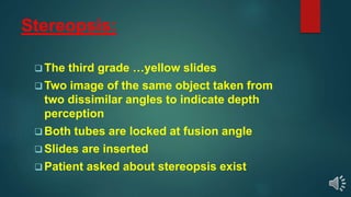 Stereopsis:
 The third grade …yellow slides
 Two image of the same object taken from
two dissimilar angles to indicate depth
perception
 Both tubes are locked at fusion angle
 Slides are inserted
 Patient asked about stereopsis exist
 