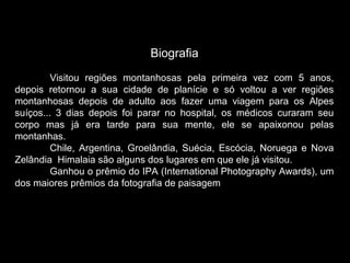 Biografia
Visitou regiões montanhosas pela primeira vez com 5 anos,
depois retornou a sua cidade de planície e só voltou a ver regiões
montanhosas depois de adulto aos fazer uma viagem para os Alpes
suíços... 3 dias depois foi parar no hospital, os médicos curaram seu
corpo mas já era tarde para sua mente, ele se apaixonou pelas
montanhas.
Chile, Argentina, Groelândia, Suécia, Escócia, Noruega e Nova
Zelândia Himalaia são alguns dos lugares em que ele já visitou.
Ganhou o prêmio do IPA (International Photography Awards), um
dos maiores prêmios da fotografia de paisagem
 