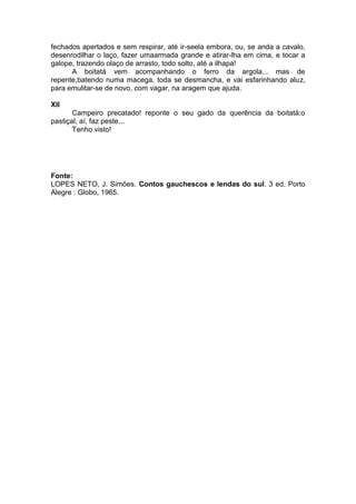 fechados apertados e sem respirar, até ir-seela embora, ou, se anda a cavalo,
desenrodilhar o laço, fazer umaarmada grande e atirar-lha em cima, e tocar a
galope, trazendo olaço de arrasto, todo solto, até a ilhapa!
      A boitatá vem acompanhando o ferro da argola... mas de
repente,batendo numa macega, toda se desmancha, e vai esfarinhando aluz,
para emulitar-se de novo, com vagar, na aragem que ajuda.

XII
       Campeiro precatado! reponte o seu gado da querência da boitatá:o
pastiçal, aí, faz peste...
       Tenho visto!




Fonte:
LOPES NETO, J. Simões. Contos gauchescos e lendas do sul. 3 ed. Porto
Alegre : Globo, 1965.
 