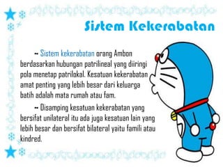 ~ Sistem kekerabatan orang Ambon
berdasarkan hubungan patrilineal yang diiringi
pola menetap patrilokal. Kesatuan kekerabatan
amat penting yang lebih besar dari keluarga
batih adalah mata rumah atau fam.
      ~ Disamping kesatuan kekerabatan yang
bersifat unilateral itu ada juga kesatuan lain yang
lebih besar dan bersifat bilateral yaitu famili atau
kindred.
 