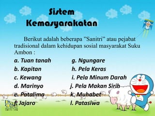 Sistem
    Kemasyarakatan
    Berikut adalah beberapa ”Sanitri” atau pejabat
tradisional dalam kehidupan sosial masyarakat Suku
Ambon :
a. Tuan tanah          g. Ngungare
b. Kapitan             h. Pela Keras
c. Kewang              i. Pela Minum Darah
d. Marinyo            j. Pela Makan Sirih
e. Patalima           k. Muhabet
f. Jajaro             l. Patasiwa
 