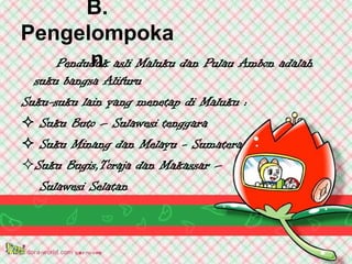 B.
Pengelompoka
        n
   Penduduk asli Maluku dan Pulau Ambon adalah
  suku bangsa Alifuru
Suku-suku lain yang menetap di Maluku :
 Suku Buto – Sulawesi tenggara
 Suku Minang dan Melayu - Sumatera
Suku Bugis,Toraja dan Makassar –
   Sulawesi Selatan
 