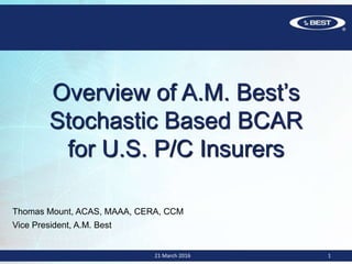 21 March 2016 1
Overview of A.M. Best’s
Stochastic Based BCAR
for U.S. P/C Insurers
Thomas Mount, ACAS, MAAA, CERA, CCM
Vice President, A.M. Best
 