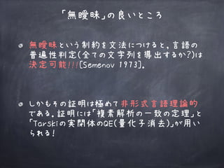無曖昧という制約を文法につけると，言語の
普遍性判定(全ての文字列を導出するか？)は 
決定可能!!![Semenov 1973]． 
「無曖昧」の良いところ
しかもその証明は極めて非形式言語理論的
である．証明には「複素解析の一致の定理」と
「Tarskiの実閉体のQE(量化子消去)」が用い
られる！
 