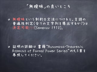 無曖昧という制約を文法につけると，言語の
普遍性判定(全ての文字列を導出するか？)は 
決定可能!!![Semenov 1973]． 
「無曖昧」の良いところ
証明の詳細は 書籍“Automata-Theoretic
Aspects of Formal Power Series”の4.5章を
参照してください．
 