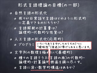 自然言語の形式化
我々が日常話す言語はどのように形式的
に定義できるのだろうか？
言語解釈の計算量は？ 
論理的・代数的な性質は？
形式言語理論の目標(の一部)
人工言語の形式化(応用的)
プログラミング言語などへの応用
文字列の数理を極めたい(基礎的)
種々の言語クラス(言語の族)の代数的・ 
論理的・計算論的側面を調べ尽くす．
言語に深い数学的構造はあるか？
いろいろありますが，そのうちの１つに
“曖昧性”(後述)が挙げられると思います．
 