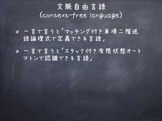 一言で言うと「マッチング付き単項二階述
語論理式で定義できる言語」
文脈自由言語 
(context-free language)
一言で言うと「スタック付き有限状態オート
マトンで認識できる言語」
 