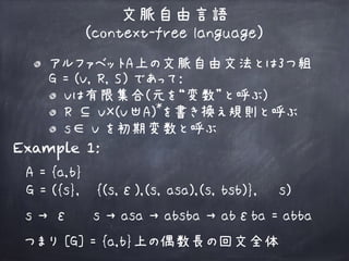 文脈自由言語 
(context-free language)
アルファベットA上の文脈自由文法とは3つ組 
G = (V, R, S) であって:
Vは有限集合(元を“変数”と呼ぶ)
R ⊆ V×(V∪A) を書き換え規則と呼ぶ
s∈ V を初期変数と呼ぶ
*+
Example 1:
A = {a,b}
G = ({s}, {(s,ε),(s, asa),(s, bsb)}, s)
s → ε s → asa → absba → abεba = abba
つまり [G] = {a,b}上の偶数長の回文全体
 